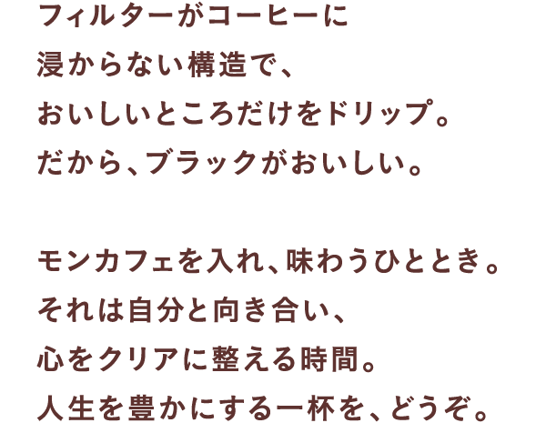 フィルターがコーヒーに浸からない構造で、 おいしいところだけをドリップ。 だから、ブラックがおいしい。  モンカフェを入れ、味わうひととき。 それは自分と向き合い、心をクリアに整える時間。 人生を豊かにする一杯を、どうぞ。